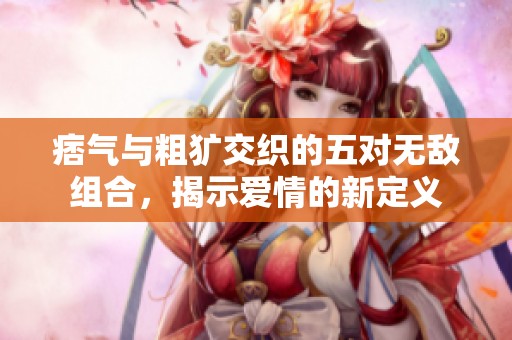 痞气与粗犷交织的五对无敌组合，揭示爱情的新定义