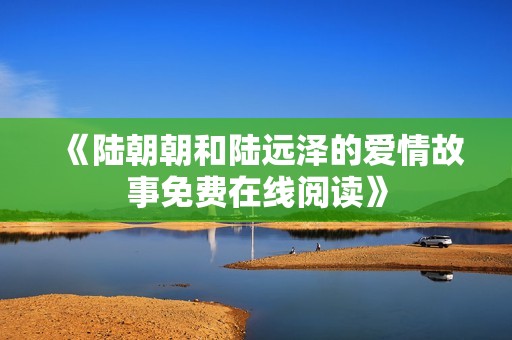《陆朝朝和陆远泽的爱情故事免费在线阅读》
