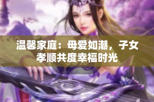 温馨家庭：母爱如潮，子女孝顺共度幸福时光