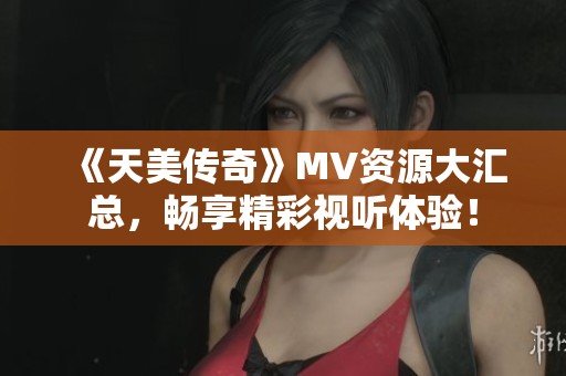 《天美传奇》MV资源大汇总，畅享精彩视听体验！
