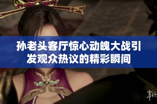 孙老头客厅惊心动魄大战引发观众热议的精彩瞬间