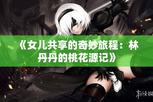 《女儿共享的奇妙旅程：林丹丹的桃花源记》