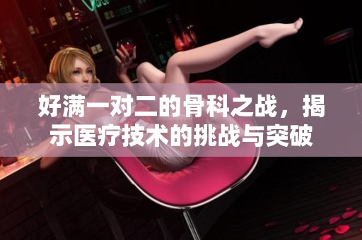 好满一对二的骨科之战，揭示医疗技术的挑战与突破
