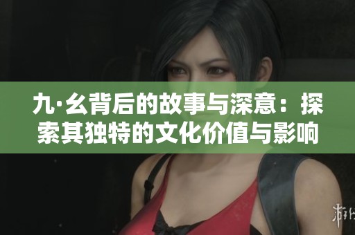 九·幺背后的故事与深意：探索其独特的文化价值与影响