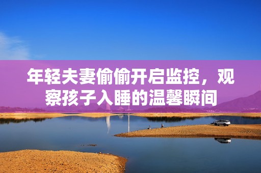 年轻夫妻偷偷开启监控，观察孩子入睡的温馨瞬间