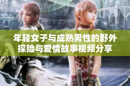 年轻女子与成熟男性的野外探险与爱情故事视频分享