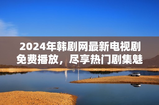 2024年韩剧网最新电视剧免费播放，尽享热门剧集魅力