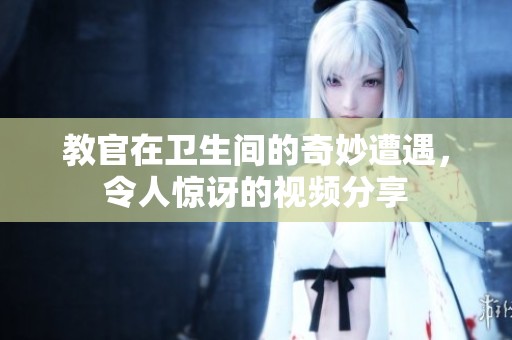 教官在卫生间的奇妙遭遇，令人惊讶的视频分享
