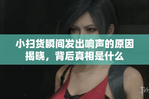 小扫货瞬间发出响声的原因揭晓，背后真相是什么