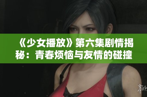 《少女播放》第六集剧情揭秘：青春烦恼与友情的碰撞！