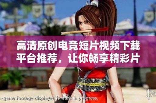 高清原创电竞短片视频下载平台推荐，让你畅享精彩片段