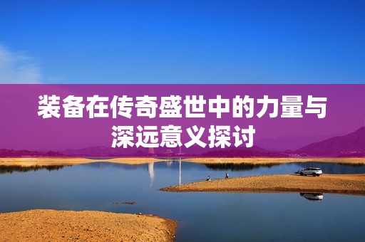 装备在传奇盛世中的力量与深远意义探讨