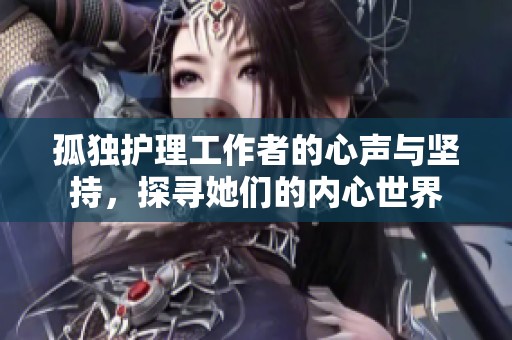孤独护理工作者的心声与坚持，探寻她们的内心世界