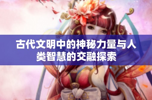 古代文明中的神秘力量与人类智慧的交融探索