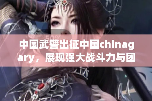 中国武警出征中国chinagary，展现强大战斗力与团结精神