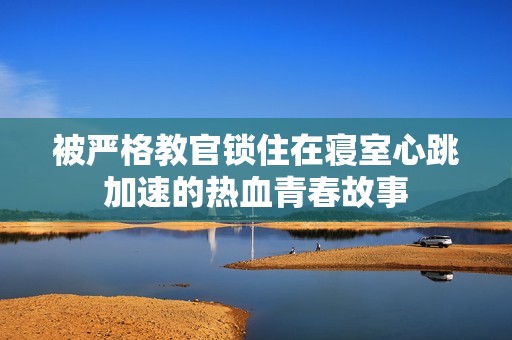 被严格教官锁住在寝室心跳加速的热血青春故事