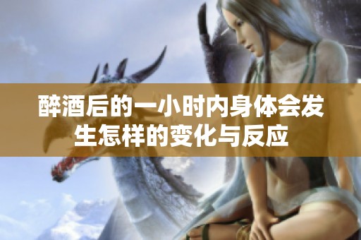 醉酒后的一小时内身体会发生怎样的变化与反应