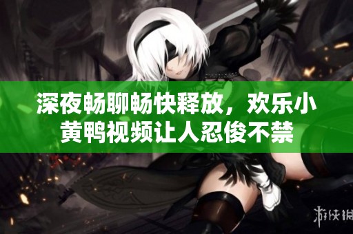 深夜畅聊畅快释放，欢乐小黄鸭视频让人忍俊不禁