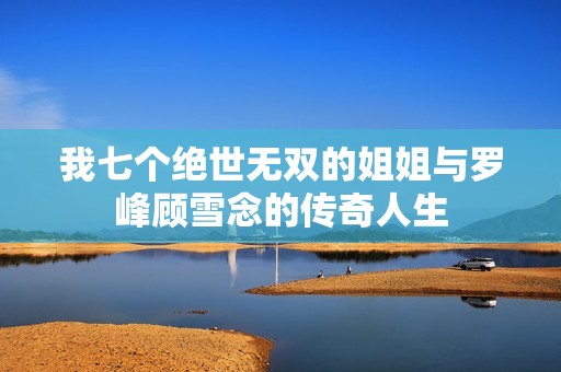 我七个绝世无双的姐姐与罗峰顾雪念的传奇人生