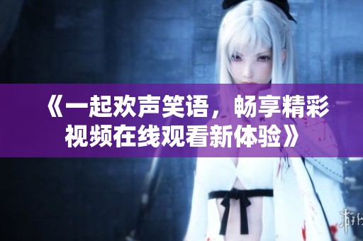 《一起欢声笑语，畅享精彩视频在线观看新体验》