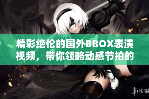 精彩绝伦的国外BBOX表演视频，带你领略动感节拍的魅力
