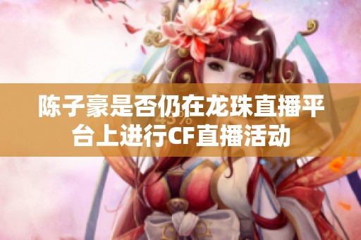 陈子豪是否仍在龙珠直播平台上进行CF直播活动