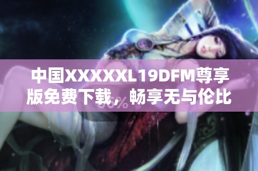 中国XXXXXL19DFM尊享版免费下载，畅享无与伦比的体验
