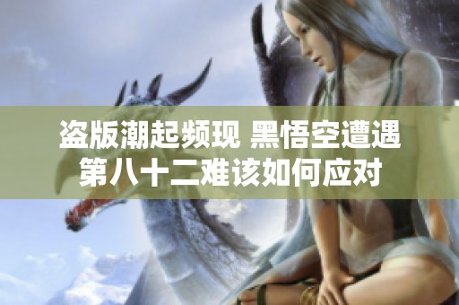 盗版潮起频现 黑悟空遭遇第八十二难该如何应对