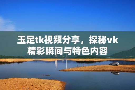 玉足tk视频分享，探秘vk精彩瞬间与特色内容
