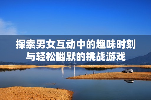 探索男女互动中的趣味时刻与轻松幽默的挑战游戏