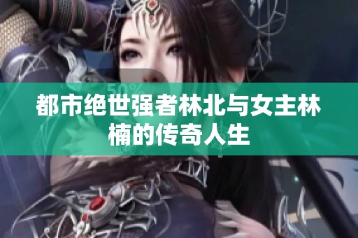 都市绝世强者林北与女主林楠的传奇人生