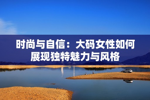 时尚与自信：大码女性如何展现独特魅力与风格