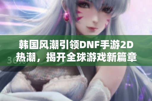 韩国风潮引领DNF手游2D热潮，揭开全球游戏新篇章