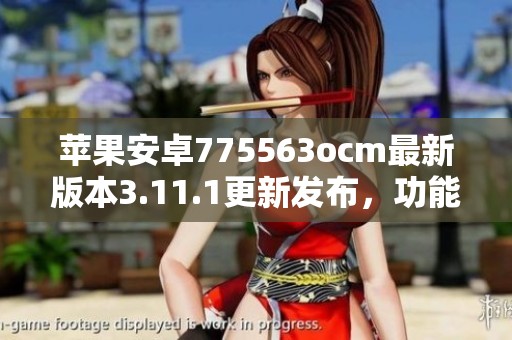 苹果安卓775563ocm最新版本3.11.1更新发布，功能大幅增强