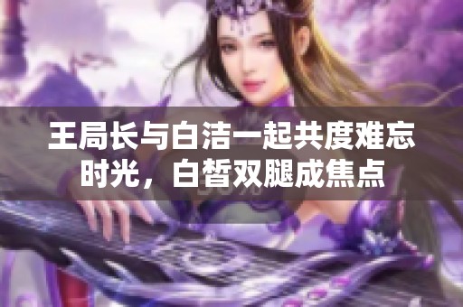 王局长与白洁一起共度难忘时光，白皙双腿成焦点