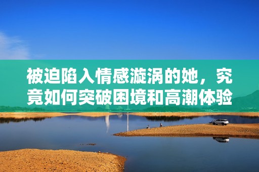 被迫陷入情感漩涡的她，究竟如何突破困境和高潮体验