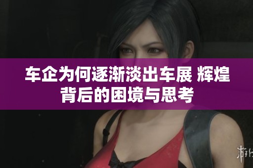 车企为何逐渐淡出车展 辉煌背后的困境与思考