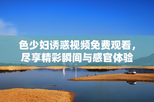 色少妇诱惑视频免费观看，尽享精彩瞬间与感官体验