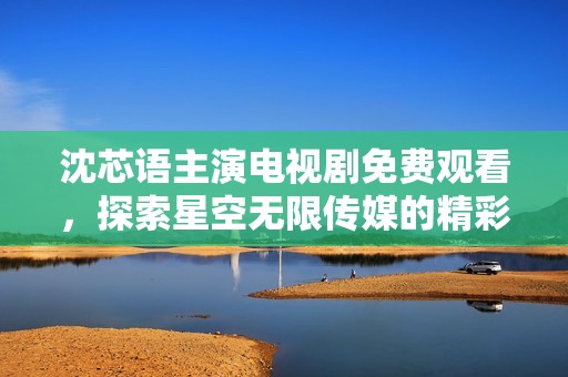 沈芯语主演电视剧免费观看，探索星空无限传媒的精彩内容