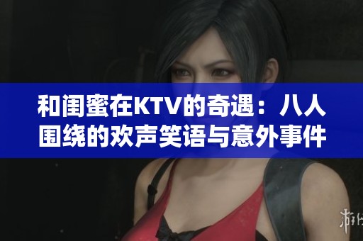 和闺蜜在KTV的奇遇：八人围绕的欢声笑语与意外事件