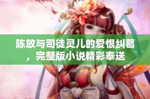 陈放与司徒灵儿的爱恨纠葛，完整版小说精彩奉送