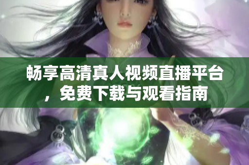畅享高清真人视频直播平台，免费下载与观看指南