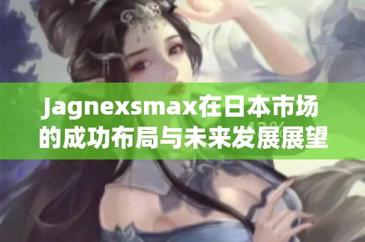 Jagnexsmax在日本市场的成功布局与未来发展展望