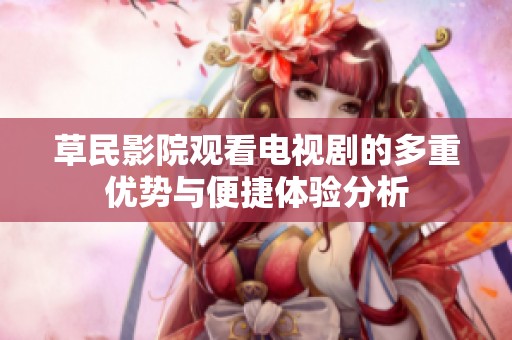 草民影院观看电视剧的多重优势与便捷体验分析