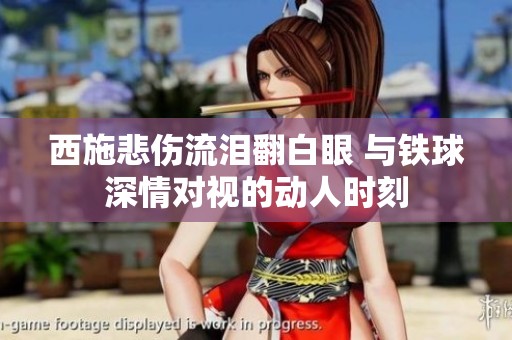 西施悲伤流泪翻白眼 与铁球深情对视的动人时刻