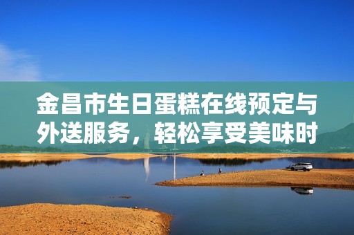 金昌市生日蛋糕在线预定与外送服务，轻松享受美味时刻