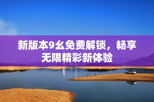 新版本9幺免费解锁，畅享无限精彩新体验