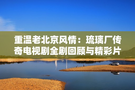 重温老北京风情：琉璃厂传奇电视剧全剧回顾与精彩片段