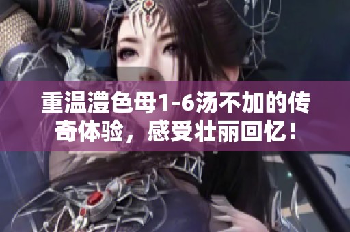 重温澧色母1-6汤不加的传奇体验，感受壮丽回忆！