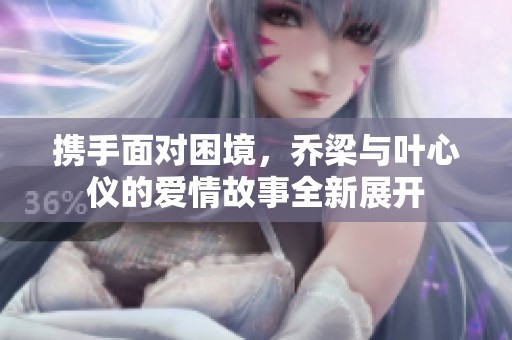 携手面对困境，乔梁与叶心仪的爱情故事全新展开